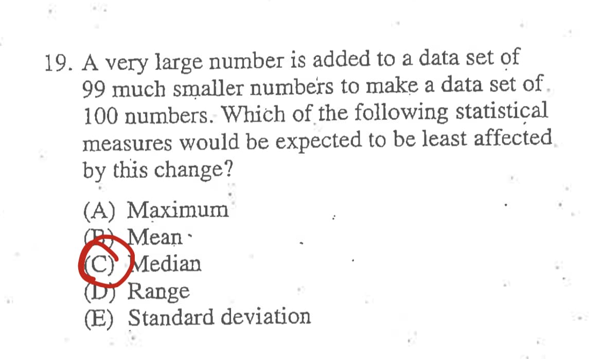 19. A very large number is added to a data set of
99 much smaller numbers to make a data set of.
100 numbers. Which of the following statistical
measures would be expected to be least affected
by this change?
(A) Maximum
Mean
C) Median
(D) Range
(E) Standard deviation
