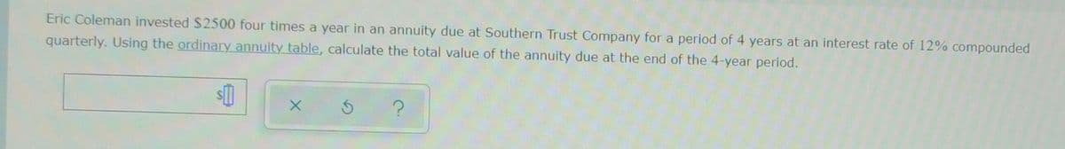 Eric Coleman invested $2500 four times a year in an annuity due at Southern Trust Company for a period of 4 years at an interest rate of 12% compounded
quarterly. Using the ordinary annuity table, calculate the total value of the annuity due at the end of the 4-year period.
s[]
