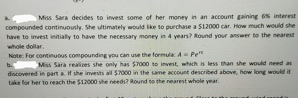 а.
Miss Sara decides to invest some of her money in an account gaining 6% interest
compounded continuously. She ultimately would like to purchase a $12000 car. How much would she
have to invest initially to have the necessary money in 4 years? Round your answer to the nearest
whole dollar.
Note: For continuous compounding you can use the formula: A = Pert
b.
Miss Sara realizes she only has $7000 to invest, which is less than she would need as
discovered in part a. If she invests all $7000 in the same account described above, how long would it
take for her to reach the $12000 she needs? Round to the nearest whole year.
