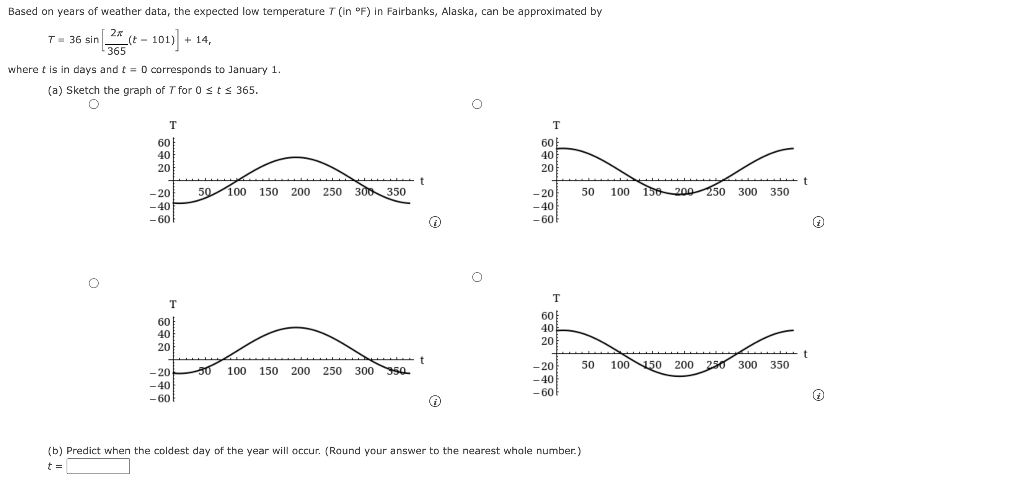 Based on years of weather data, the expected low temperature T (in °F) in Fairbanks, Alaska, can be approximated by
2x
i sin
365
101) + 14,
T= 36 sin
(t -
where t is in days and t = 0 corresponds to January 1.
(a) Sketch the graph of T for 0 sts 365.
T
T
60
60
40
40
20
20
50 100
150 200 250 300 350
t
100 156 20o 250 300 350
- 20
50
-40
- 60
-20
-40
- 60
T
60
60
40
40
20
20
-20
50
100 50 200 250 300 350
- 20
100
150
200 250
300 50.
-40
-40
- 60
-60
(b) Predict when the coldest day of the year will occur. (Round your answer to the nearest whole number.)
