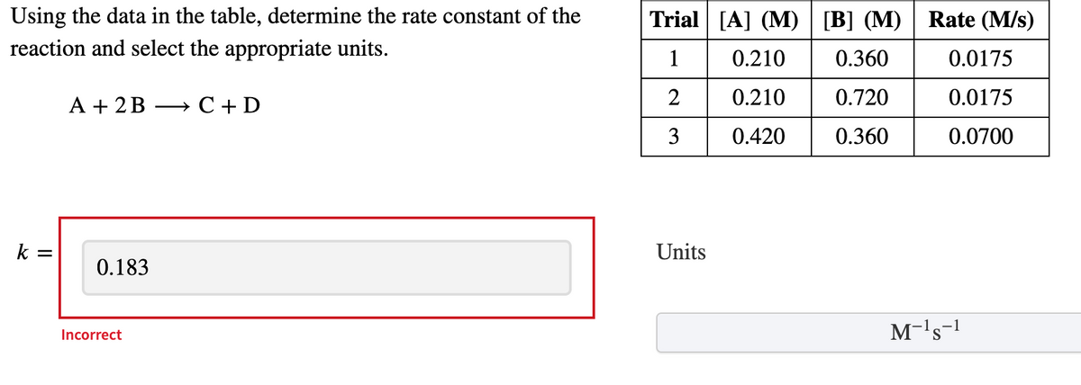 ### Determining the Rate Constant of a Reaction

**Objective**: Using the data in the table, determine the rate constant \( k \) of the reaction and select the appropriate units.

**Reaction**: 
\[ A + 2B \rightarrow C + D \]

### Data Table

| Trial | \([A]\) (M) | \([B]\) (M) | Rate (M/s) |
|-------|-------------|-------------|------------|
| 1     | 0.210       | 0.360       | 0.0175     |
| 2     | 0.210       | 0.720       | 0.0175     |
| 3     | 0.420       | 0.360       | 0.0700     |

### Rate Constant Calculation

**Incorrect Value Entered**: 
\[ k = 0.183 \]

**Correct Units**: 
\[ \text{Units} = M^{-1}s^{-1} \]

### Explanation

- **Trial Analysis**:

  - **Trial 1 and 2**: Comparing the data, \([A]\) remains constant while \([B]\) is doubled, but the rate does not change. This indicates that the reaction rate is independent of the concentration of B. 
  - **Trial 1 and 3**: Here, \([A]\) is doubled while \([B]\) remains constant, and the rate increases by a factor of 4. This suggests that the reaction order with respect to A is 2.

- **Rate Law Expression**: 
  \[ \text{Rate} = k[A]^2[B]^0 \]
  Simplifies to:
  \[ \text{Rate} = k[A]^2 \]

- **Determining \( k \) Using Trial 1**:
  \[ 0.0175 \, M/s = k (0.210 \, M)^2 \]
  \[ k = \frac{0.0175}{(0.210)^2} \]
  \[ k = 0.397 \, M^{-1}s^{-1} \]

#### Conclusion:

\[ k = 0.397 \, M^{-1}s^{-1} \]

The previously entered value \( k = 0.183 \) was incorrect. Based on the data and correct analysis,