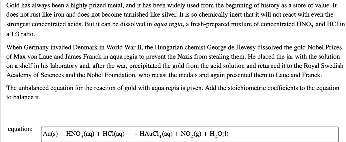 **Title: The Reactivity of Gold with Aqua Regia**

**Overview:**
Gold has always been a highly prized metal, and it has been widely used from the beginning of history as a store of value. It does not rust like iron and does not become tarnished like silver. It is so chemically inert that it will not react with even the strongest concentrated acids. But it can be dissolved in aqua regia, a freshly-prepared mixture of concentrated nitric acid (HNO₃) and hydrochloric acid (HCl) in a 1:3 ratio.

**Historical Anecdote:**
When Germany invaded Denmark in World War II, the Hungarian chemist George de Hevesy dissolved the gold Nobel Prizes of Max von Laue and James Franck in aqua regia to prevent the Nazis from stealing them. He placed the jar with the solution on a shelf in his laboratory and, after the war, precipitated the gold from the acid solution and returned it to the Royal Swedish Academy of Sciences and the Nobel Foundation, who recast the medals and again presented them to Laue and Franck.

**Chemical Reaction:**
The unbalanced equation for the reaction of gold with aqua regia is given. Your task is to add the stoichiometric coefficients to the equation to balance it.

**Unbalanced Equation:**
\[ \text{Au(s)} + \text{HNO}_3 \text{(aq)} + \text{HCl(aq)} \rightarrow \text{HAuCl}_4 \text{(aq)} + \text{NO}_2 \text{(g)} + \text{H}_2\text{O(l)} \]

**Instructions:**
To balance the equation, follow these steps:

1. **Count the Number of Atoms:**
   - List the number of atoms for each element in the reactants and products.
   
2. **Balance Hydrogen and Oxygen Atoms:**
   - Start with balancing elements that appear in only one reactant and one product.
   
3. **Adjust Coefficients:**
   - Use whole numbers to balance the atoms on both sides of the equation.

By understanding and balancing this chemical reaction, students can gain insights into the unique chemical properties of gold and the historical significance of its reactions.