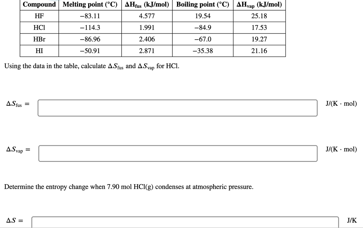 ### Phase Transition Calculations for Hydrogen Halides

#### Table: Thermodynamic Data for Hydrogen Halides

| Compound | Melting point (°C) | ΔH_fus (kJ/mol) | Boiling point (°C) | ΔH_vap (kJ/mol) |
| -------- | ------------------ | --------------- | ------------------ | --------------- |
| HF       | -83.11             | 4.577           | 19.54              | 25.18           |
| HCl      | -114.3             | 1.991           | -84.9              | 17.53           |
| HBr      | -86.96             | 2.406           | -67.0              | 19.27           |
| HI       | -50.91             | 2.871           | -35.38             | 21.16           |

#### Calculation Tasks:
Using the data in the table, calculate the entropy changes for the fusion (ΔS_fus) and vaporization (ΔS_vap) of HCl.

1. **Calculation of \(\Delta S_{fus}\)**
\[ \Delta S_{fus} = \quad \text{\_\_\_\_\_\_} \quad \text{J/(K · mol)} \]

2. **Calculation of \(\Delta S_{vap}\)**
\[ \Delta S_{vap} = \quad \text{\_\_\_\_\_\_} \quad \text{J/(K · mol)} \]

3. **Determine the entropy change when 7.90 mol HCl(g) condenses at atmospheric pressure.**

\[ \Delta S = \quad \text{\_\_\_\_\_\_} \quad \text{J/K} \]

### Detailed Graph/Diagram Explanation:

**Explanation of the Table:**

The table lists thermodynamic data for four hydrogen halides (HF, HCl, HBr, and HI). The properties listed include:

- **Melting Point (°C)**: The temperature at which the compound transitions from solid to liquid.
- **Enthalpy of Fusion (ΔH_fus, kJ/mol)**: The heat required to convert one mole of solid to liquid at its melting point.
- **Boiling Point (°C)**: The temperature at which the compound transitions from liquid to gas.
- **Enthalpy of Vaporization (