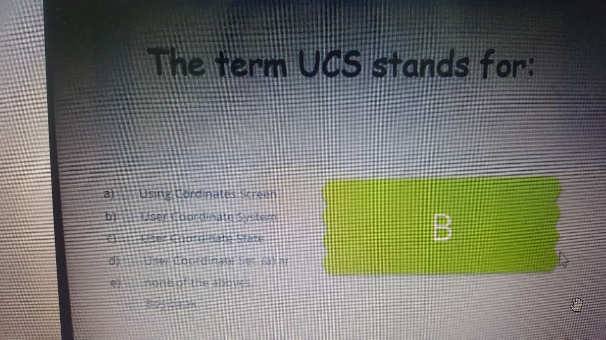 The term UCS stands for:
Using Cordinates Screen,
b)
User Coordinate System
B.
3sercoordinateState
User Coordinate Set. (a)r
none of the abores.
Doy brak
