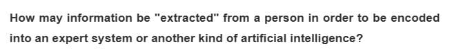 How may information
into an expert system or another kind of artificial intelligence?
be "extracted" from a person in order to be encoded