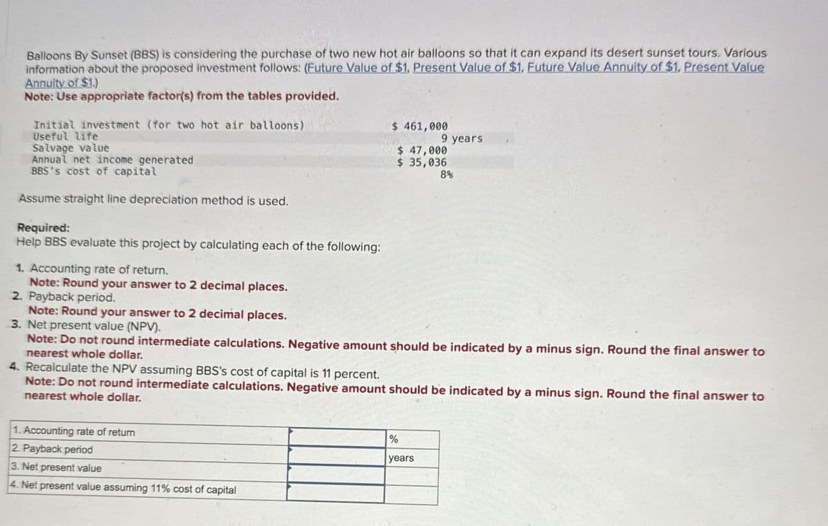 Balloons By Sunset (BBS) is considering the purchase of two new hot air balloons so that it can expand its desert sunset tours. Various
information about the proposed investment follows: (Future Value of $1, Present Value of $1, Future Value Annuity of $1, Present Value
Annuity of $1.)
Note: Use appropriate factor(s) from the tables provided.
Initial investment (for two hot air balloons)
Useful life
Salvage value
Annual net income generated
BBS's cost of capital
Assume straight line depreciation method is used.
Required:
Help BBS evaluate this project by calculating each of the following:
1. Accounting rate of return.
Note: Round your answer to 2 decimal places.
2. Payback period.
Note: Round your answer to 2 decimal places.
3. Net present value (NPV).
$ 461,000
9 years
$ 47,000
$ 35,036
8%
Note: Do not round intermediate calculations. Negative amount should be indicated by a minus sign. Round the final answer to
nearest whole dollar.
4. Recalculate the NPV assuming BBS's cost of capital is 11 percent.
Note: Do not round intermediate calculations. Negative amount should be indicated by a minus sign. Round the final answer to
nearest whole dollar.
1. Accounting rate of return
2. Payback period
3. Net present value
4. Net present value assuming 11% cost of capital
%
years