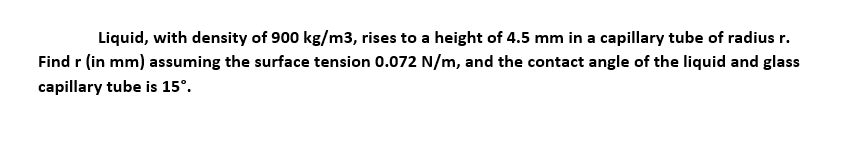 Liquid, with density of 900 kg/m3, rises to a height of 4.5 mm in a capillary tube of radius r.
Find r (in mm) assuming the surface tension 0.072 N/m, and the contact angle of the liquid and glass
capillary tube is 15°.
