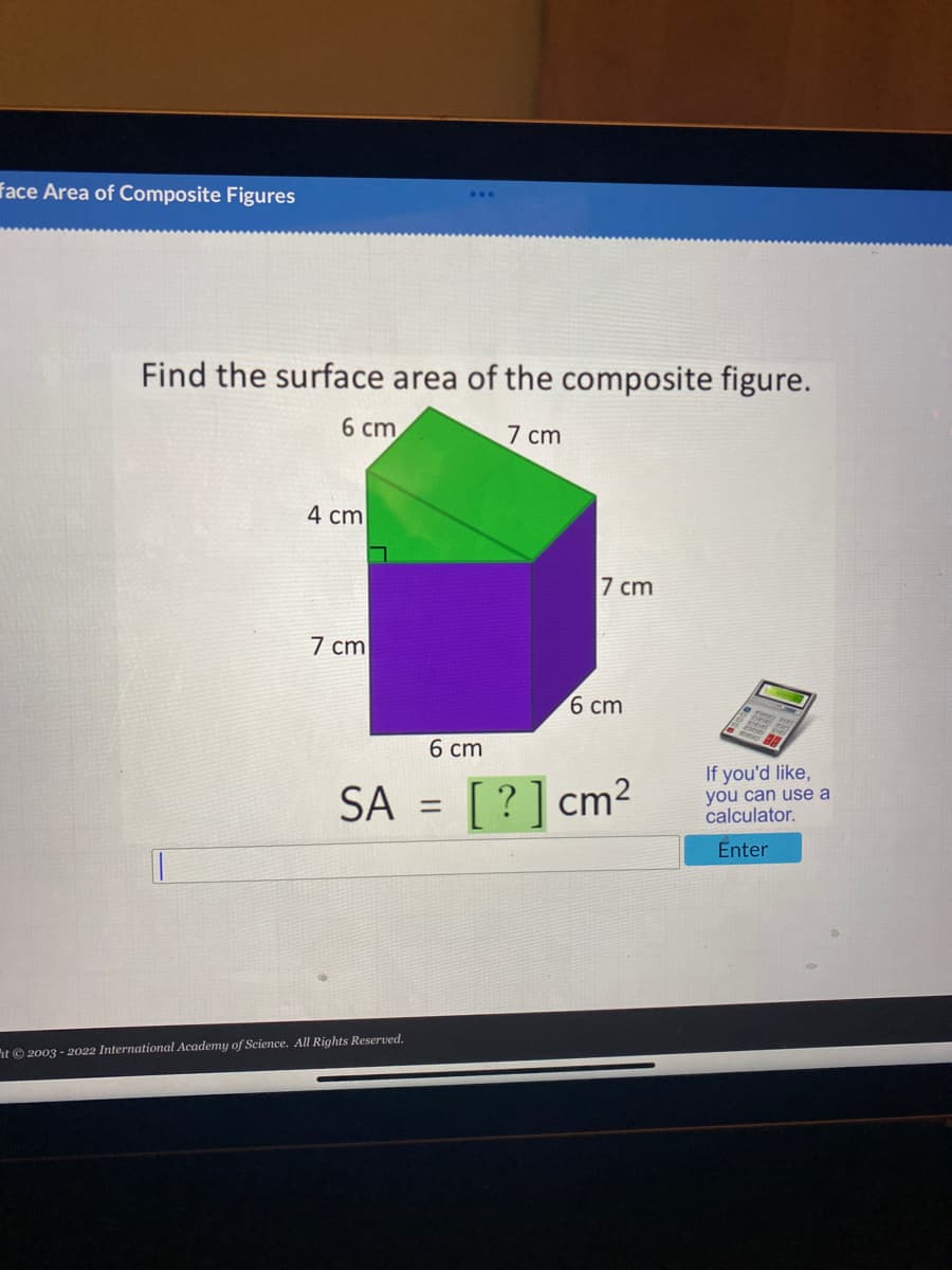 face Area of Composite Figures
Find the surface area of the composite figure.
6 сm
7 cm
4 cm
7 cm
7 cm
6 сm
6 ст
If you'd like,
SA
[?] cm2
you can use a
calculator.
%3D
Enter
ht© 2003 - 2022 International Academy of Science. All Rights Reserved.
