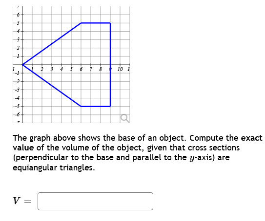 a
5
432
1
-1
-2
h
-4
2 3 4 5 6 7 8
V =
10 1
The graph above shows the base of an object. Compute the exact
value of the volume of the object, given that cross sections
(perpendicular to the base and parallel to the y-axis) are
equiangular triangles.