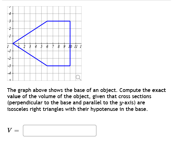 4
3
2
برا
→
1
-1
-2-
-3
بنا
2 3 4 5 6
V =
8 9 10 11 1
The graph above shows the base of an object. Compute the exact
value of the volume of the object, given that cross sections
(perpendicular to the base and parallel to the y-axis) are
isosceles right triangles with their hypotenuse in the base.