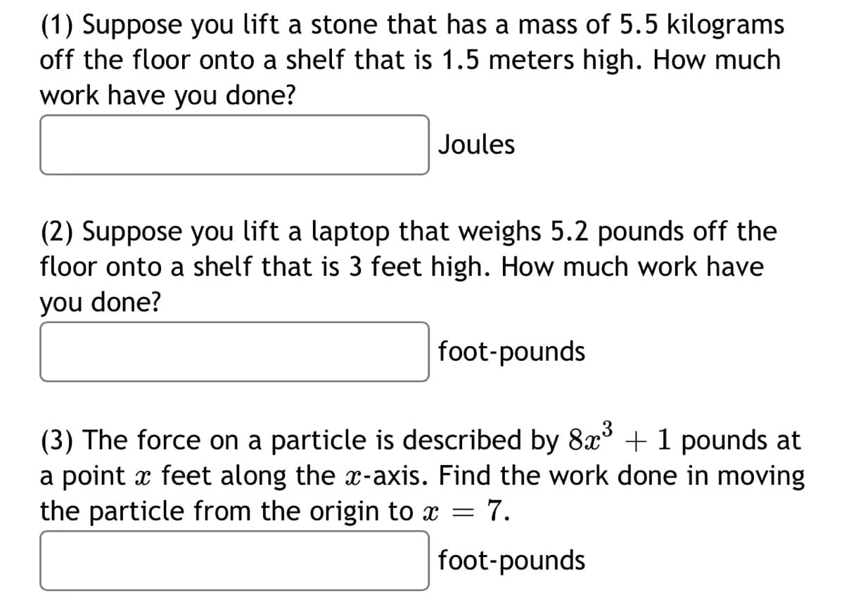 (1) Suppose you lift a stone that has a mass of 5.5 kilograms
off the floor onto a shelf that is 1.5 meters high. How much
work have you done?
Joules
(2) Suppose you lift a laptop that weighs 5.2 pounds off the
floor onto a shelf that is 3 feet high. How much work have
you done?
foot-pounds
(3) The force on a particle is described by 8x³ + 1 pounds at
a point x feet along the x-axis. Find the work done in moving
the particle from the origin to x = 7.
foot-pounds