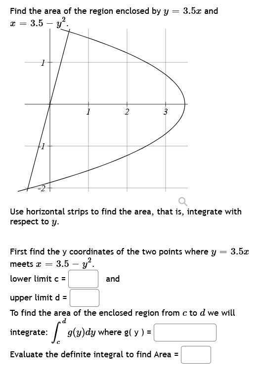 =
Find the area of the region enclosed by y
x = 3.5 - y².
1
1
2
3
and
3.5x and
Use horizontal strips to find the area, that is, integrate with
respect to y.
=
First find the y coordinates of the two points where y
meets x = 3.5 - y².
lower limit c =
3.5x
upper limit d =
To find the area of the enclosed region from c to d we will
integrate: ["g(3)dy where g(y) = [
Evaluate the definite integral to find Area =