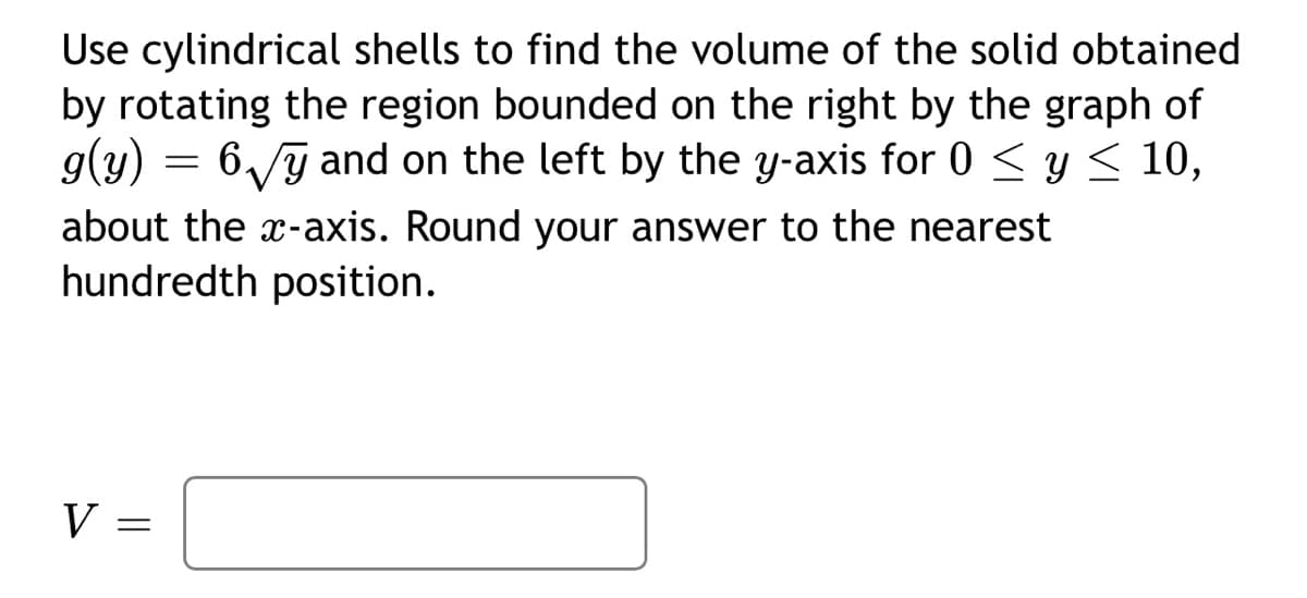 Use cylindrical shells to find the volume of the solid obtained
by rotating the region bounded on the right by the graph of
g(y) = 6√y and on the left by the y-axis for 0 ≤ y ≤ 10,
about the x-axis. Round your answer to the nearest
hundredth position.
V
=