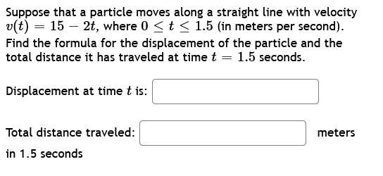 Suppose that a particle moves along a straight line with velocity
v(t) = 15 - 2t, where 0 ≤ t ≤ 1.5 (in meters per second).
Find the formula for the displacement of the particle and the
total distance it has traveled at time t = 1.5 seconds.
Displacement at time t is:
Total distance traveled:
in 1.5 seconds
meters