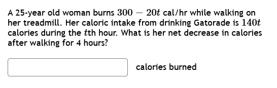 A 25-year old woman burns 300- 20t cal/hr while walking on
her treadmill. Her caloric intake from drinking Gatorade is 140t
calories during the tth hour. What is her net decrease in calories
after walking for 4 hours?
calories burned