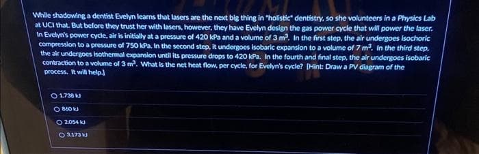 While shadowing a dentist Evelyn learns that lasers are the next big thing in "holistic" dentistry, so she volunteers in a Physics Lab
at UCI that. But before they trust her with lasers, however, they have Evelyn design the gas power cycle that will power the laser.
In Evelyn's power cycle, air is initially at a pressure of 420 kPa and a volume of 3 m³. In the first step, the air undergoes isochoric
compression to a pressure of 750 kPa. In the second step, it undergoes isobaric expansion to a volume of 7 m³. In the third step,
the air undergoes isothermal expansion until its pressure drops to 420 kPa. In the fourth and final step, the air undergoes isobaric
contraction to a volume of 3 m³. What is the net heat flow, per cycle, for Evelyn's cycle? [Hint: Draw a PV diagram of the
process. It will help.]
O 1.738 kJ
O860 kJ
O2054 kJ
O 3,173 kJ