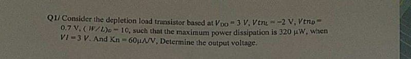 Q1/ Consider the depletion load transistor based at Voo - 3 V. Vtn=-2 V, Vtno
0.7 V, (W/L)p-10, such that the maximum power dissipation is 320 μW, when
VI-3 V. And Kn=60μA/V, Determine the output voltage.