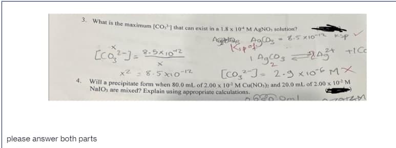 3. What is the maximum [CO1 that can exist in a 1.8 x 10 M AENO, solution?
8.5 x101
Kipof
[co)=
24
8.5x102
2.
x2 = 8.5xio-12
[co,J- 2.g x106 MX
4.
Will a precipitate form when 80,0 mL of 2.00 x 10 M Cu(NO,); and 20.0 mL of 2.00 x 10 M
NalO, are mixed? Explain using appropriate calculations.
Oml
please answer both parts
