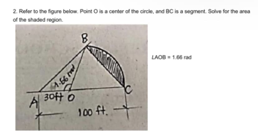 2. Refer to the figure below. Point O is a center of the circle, and BC is a segment. Solve for the area
of the shaded region.
LAOB = 1.66 rad
A
99.
30ft 0
100 ft.