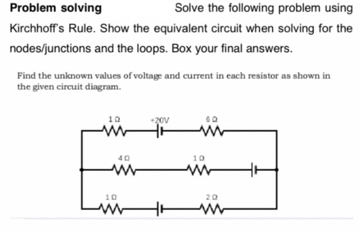 Problem solving
Solve the following problem using
Kirchhoff's Rule. Show the equivalent circuit when solving for the
nodes/junctions and the loops. Box your final answers.
Find the unknown values of voltage and current in each resistor as shown in
the given circuit diagram.
10
+20V
40
10
www
10
www
20