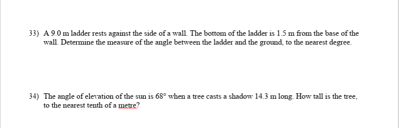 33) A 9.0 m ladder rests against the side of a wall. The bottom of the ladder is 1.5 m from the base of the
wall. Determine the measure of the angle between the ladder and the ground, to the nearest degree.
34) The angle of elevation of the sun is 68° when a tree casts a shadow 14.3 m long. How tall is the tree,
to the nearest tenth of a metre?
