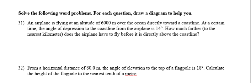 Solve the following word problems. For each question, draw a diagram to help you.
31) An airplane is flying at an altitude of 6000 m over the ocean directly toward a coastline. At a certain
time, the angle of depression to the coastline from the airplane is 14°. How much farther (to the
nearest kilometer) does the airplane have to fly before it is directly above the coastline?
32) From a horizontal distance of 80.0 m, the angle of elevation to the top of a flagpole is 18°. Calculate
the height of the flagpole to the nearest tenth of a metre.
