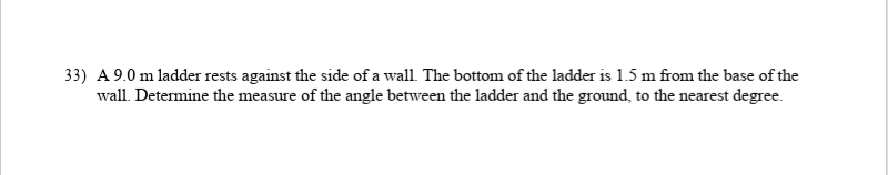 33) A 9.0 m ladder rests against the side of a wall. The bottom of the ladder is 1.5 m from the base of the
wall. Determine the measure of the angle between the ladder and the ground, to the nearest degree.
