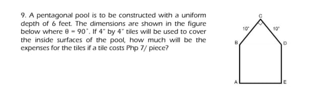 9. A pentagonal pool is to be constructed with a uniform
depth of 6 feet. The dimensions are shown in the figure
below where e - 90°. If 4" by 4" tiles will be used to cover
the inside surfaces of the pool, how much will be the
expenses for the tiles if a tile costs Php 7/ piece?
10"
10
E
