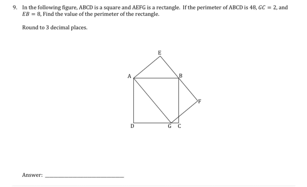 9. In the following figure, ABCD is a square and AEFG is a rectangle. If the perimeter of ABCD is 48, GC = 2, and
EB = 8, Find the value of the perimeter of the rectangle.
Round to 3 decimal places.
E
A
G C
Answer:
