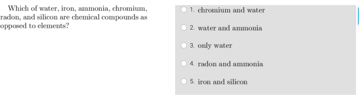 Which of water, iron, ammonia, chromium,
radon, and silicon are chemical compounds as
opposed to elements?
1. chromium and water
2. water and ammonia
3. only water
4. radon and ammonia
5. iron and silicon
