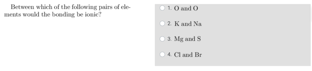 Between which of the following pairs of ele-
ments would the bonding be ionic?
1. O and O
2. K and Na
3. Mg and S
4. Cl and Br
