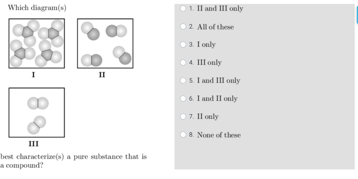 Which diagram(s)
O 1. II and III only
2. All of these
О3. I only
O 4. III only
I
II
O 5. I and III only
O 6. I and II only
O 7. II only
8. None of these
III
best characterize(s) a pure substance that is
a compound?
