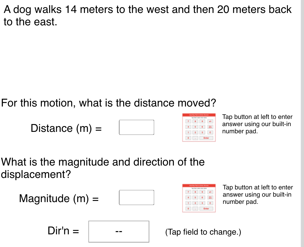 A dog walks 14 meters to the west and then 20 meters back
to the east.
For this motion, what is the distance moved?
Distance (m) =
Tap button at left to enter
answer using our built-in
number pad.
%D
What is the magnitude and direction of the
displacement?
Magnitude (m) =
Tap button at left to enter
answer using our built-in
number pad.
1
Dir'n :
(Tap field to change.)
--
