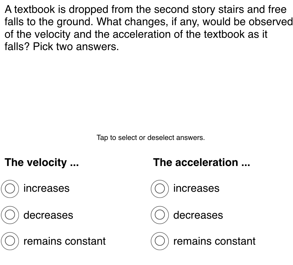 A textbook is dropped from the second story stairs and free
falls to the ground. What changes, if any, would be observed
of the velocity and the acceleration of the textbook as it
falls? Pick two answers.
Tap to select or deselect answers.
The velocity ...
The acceleration ...
increases
increases
decreases
decreases
remains constant
remains constant
