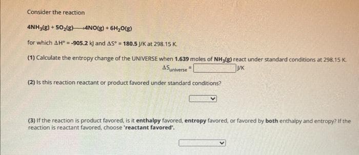 Consider the reaction
4NH3(g) +50₂(g) 4NO(g) + 6H₂O(g)
for which AH = -905.2 k) and AS 180.5 J/K at 298.15 K.
(1) Calculate the entropy change of the UNIVERSE when 1.639 moles of NH3(g) react under standard conditions at 298.15 K.
ASuniverse
yk
(2) Is this reaction reactant or product favored under standard conditions?
(3) If the reaction is product favored, is it enthalpy favored, entropy favored, or favored by both enthalpy and entropy? If the
reaction is reactant favored, choose 'reactant favored'.