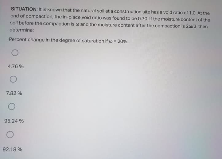 SITUATION: It is known that the natural soil at a construction site has a void ratio of 1.0. At the
end of compaction, the in-place void ratio was found to be 0.70. If the moisture content of the
soil before the compaction is w and the moisture content after the compaction is 2w/3, then
determine:
Percent change in the degree of saturation if w = 20%.
4.76 %
7.82 %
95.24 %
92.18 %
