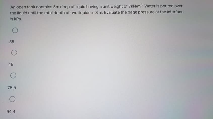 An open tank contains 5m deep of liquid having a unit weight of 7kN/m. Water is poured over
the liquid until the total depth of two liquids is 8 m. Evaluate the gage pressure at the interface
in kPa.
35
48
78.5
64.4
