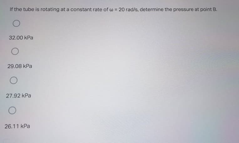 If the tube is rotating at a constant rate of w = 20 rad/s, determine the pressure at point B.
32.00 kPa
29.08 kPa
27.92 kPa
26.11 kPa
