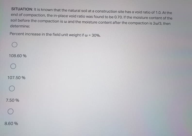 SITUATION: It is known that the natural soil at a construction site has a void ratio of 1.0. At the
end of compaction, the in-place void ratio was found to be 0.70. If the moisture content of the
soil before the compaction is w and the moisture content after the compaction is 2w/3, then
determine:
Percent increase in the field unit weight if w = 30%.
%3D
108.60 %
107.50 %
7.50 %
8.60 %
