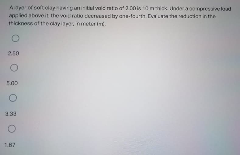 A layer of soft clay having an initial void ratio of 2.00 is 10 m thick. Under a compressive load
applied above it, the void ratio decreased by one-fourth. Evaluate the reduction in the
thickness of the clay layer, in meter (m).
2.50
5.00
3.33
1.67
