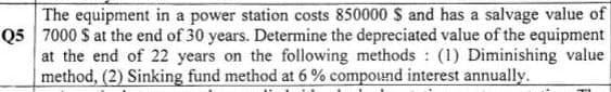 The equipment in a power station costs 850000 S and has a salvage value of
Q5 7000 S at the end of 30 years. Determine the depreciated value of the equipment
at the end of 22 years on the following methods (1) Diminishing value
method, (2) Sinking fund method at 6 % compound interest annually.
