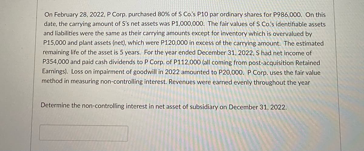 On February 28, 2022, P Corp. purchased 80% of S Co's P10 par ordinary shares for P986,000. On this
date, the carrying amount of S's net assets was P1,000,000. The fair values of S Co's identifiable assets
and liabilities were the same as their carrying amounts except for inventory which is overvalued by
P15,000 and plant assets (net), which were P120,000 in excess of the carrying amount. The estimated
remaining life of the asset is 5 years. For the year ended December 31, 2022, S had net income of
P354,000 and paid cash dividends to P Corp. of P112,000 (all coming from post-acquisition Retained
Earnings). Loss on impairment of goodwill in 2022 amounted to P20,000. PCorp. uses the fair value
method in measuring non-controlling interest. Revenues were earned evenly throughout the year
Determine the non-controlling interest in net asset of subsidiary on December 31, 2022.
