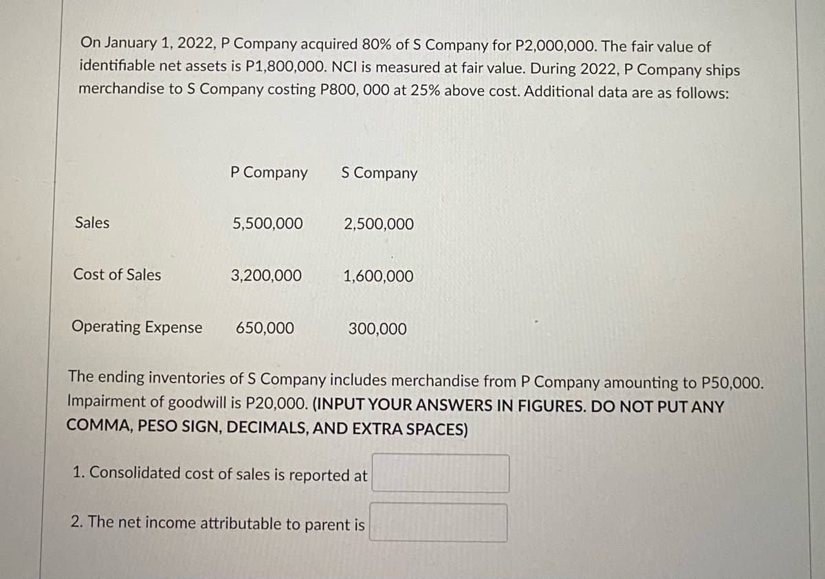 On January 1, 2022, P Company acquired 80% of S Company for P2,000,000. The fair value of
identifiable net assets is P1,800,000. NCI is measured at fair value. During 2022, P Company ships
merchandise to S Company costing P800, 000 at 25% above cost. Additional data are as follows:
P Company
S Company
Sales
5,500,000
2,500,000
Cost of Sales
3,200,000
1,600,000
Operating Expense
650,000
300,000
The ending inventories of S Company includes merchandise from P Company amounting to P50,000.
Impairment of goodwill is P20,000. (INPUT YOUR ANSWERS IN FIGURES. DO NOT PUT ANY
COMMA, PESO SIGN, DECIMALS, AND EXTRA SPACES)
1. Consolidated cost of sales is reported at
2. The net income attributable to parent is
