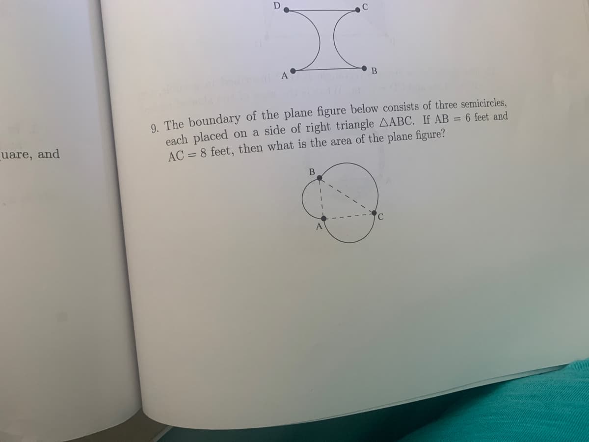 D
C
A•
9. The boundary of the plane figure below consists of three semicircles,
each placed on a side of right triangle AABC. If AB = 6 feet and
AC = 8 feet, then what is the area of the plane figure?
_uare, and
