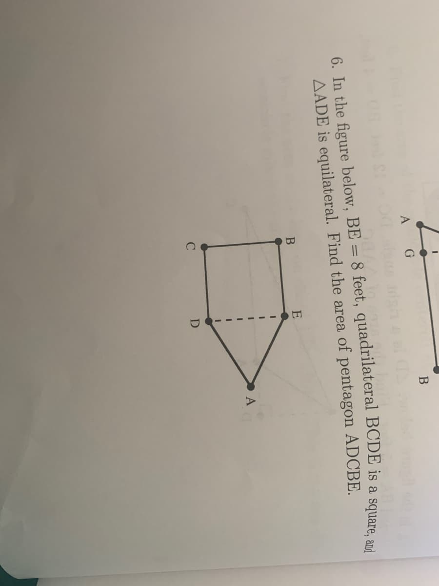 B
A G
6. In the figure below, BE = 8 feet, quadrilateral BCDE is a square
AADE is equilateral. Find the area of pentagon ADCBE.
E
A
C
D
