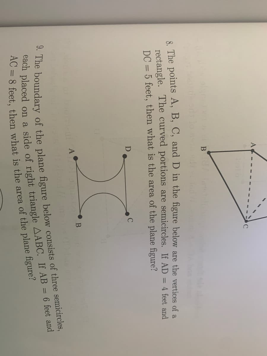 A
8 The points A, B, C, and D in the figure below are the vertices of a
rectangle. The curved portions are semicircles. If AD = 4 feet and
DC = 5 feet, then what is the area of the plane figure?
each placed on a side of right If AB = 6 feet and
9. The of the below of three semicircles,
AC = 8 is the of the figure?
