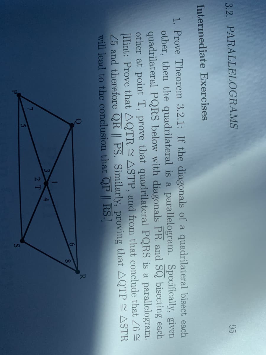 3.2. PARALLELOGRAMS
95
Intermediate Exercises
1. Prove Theorem 3.2.1: If the diagonals of a quadrilateral bisect each
other, then the quadrilateral is a parallelogram. Specifically, given
quadrilateral PQRS below with diagonals PR and SQ bisecting each
other at point T, prove that quadrilateral PQRS is a parallelogram.
Hint: Prove that AQTR ASTP, and from that conclude that 26 2
25 and therefore QR || PS. Similarly, proving that AQTP S ASTR
will lead to the conclusion that QP || RS.]
R.
6
8.
4.
2T
PI
