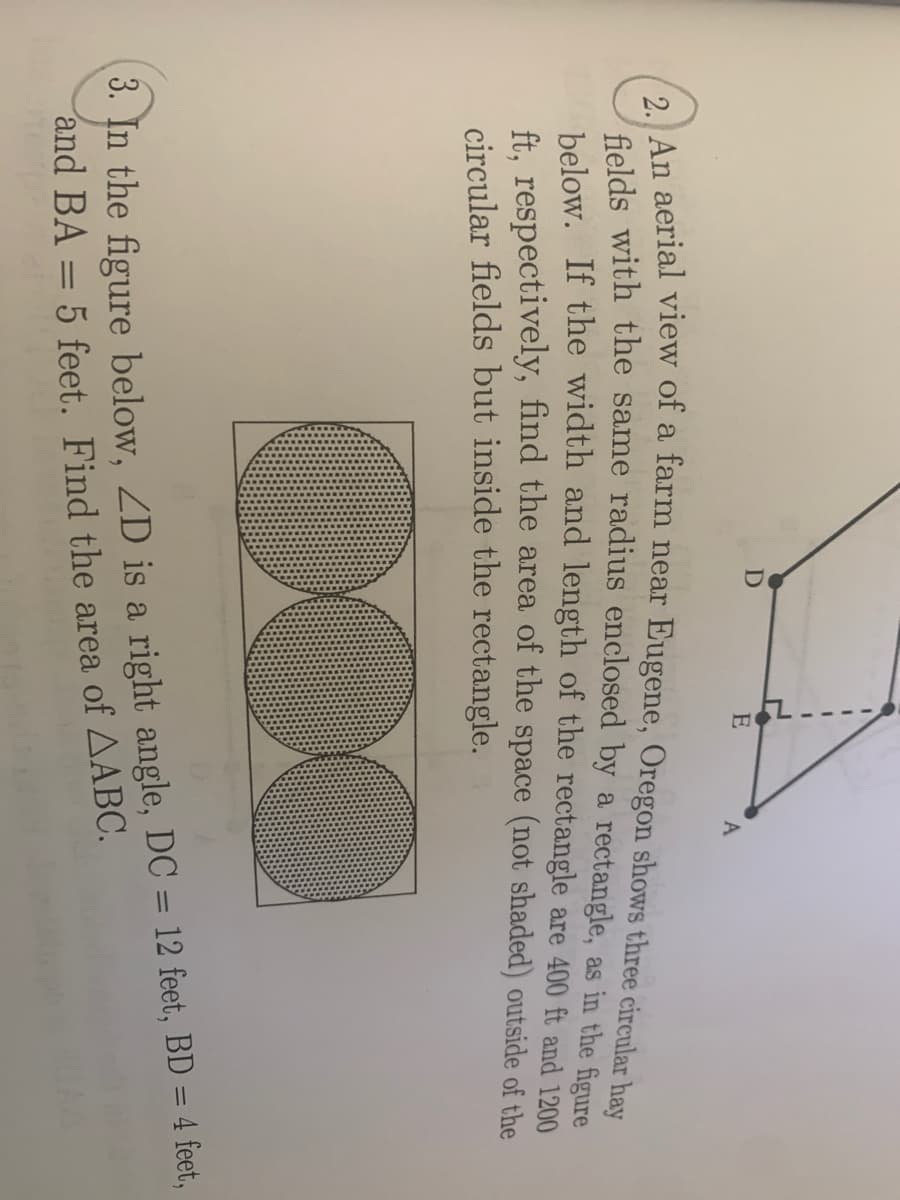 E
A
a
felds with the same radius enclosed by a rectangle, as in the figure
below. If the width and length of the rectangle are 400 ft and 1200
ft. respectively, find the area of the space (not shaded) outside of the
circular fields but inside the rectangle.
3. In the figure below, ZD is a right angle, DC = 12 feet, BD = 4 feet,
and BA = 5 feet. Find the area of AABC.
%3D
%3D
%3D
