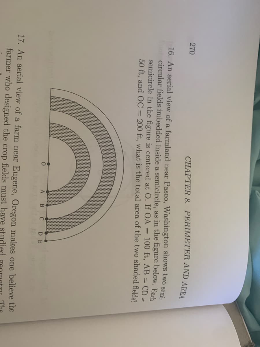 270
CHAPTER 8. PERIMETER AND AREA
16. An aerial view of a farmland near Pasco, Washington shows two semi-
o circular fields imbedded inside a semicircle, as in the figure below. Each
semicircle in the figure is centered at O. If OA =
50 ft, and OC
100 ft, AB = CD =
= 200 ft, what is the total area of the two shaded fields?
B
C DE
17. An aerial view of a farm near Eugene, Oregon makes one believe the
farmer who designed the crop fields must have studied
