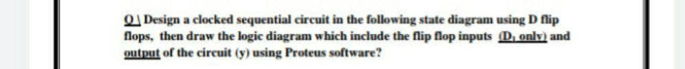 ODesign a clocked sequential circuit in the following state diagram using D flip
flops, then draw the logic diagram which include the flip flop inputs D, only) and
output of the circuit (y) using Proteus software?
